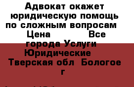 Адвокат окажет юридическую помощь по сложным вопросам  › Цена ­ 1 200 - Все города Услуги » Юридические   . Тверская обл.,Бологое г.